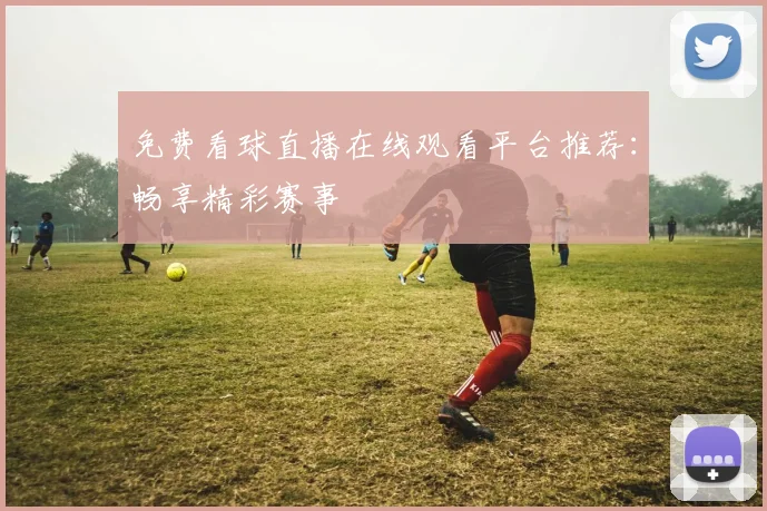 免费看球直播在线观看平台推荐:畅享精彩赛事